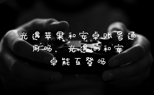 光遇苹果和安卓账号通用吗，光遇ios和安卓能互登吗