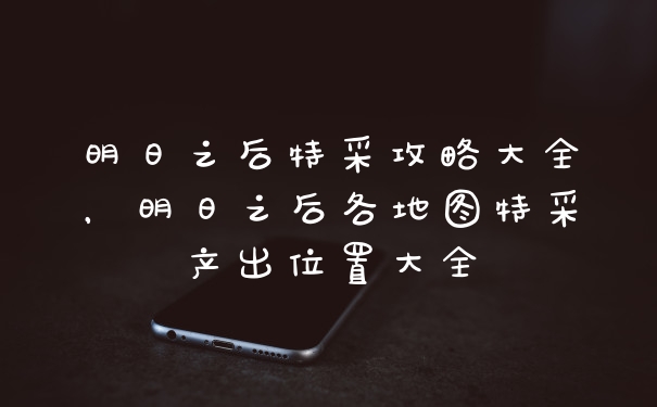 明日之后特采攻略大全，明日之后各地图特采产出位置大全