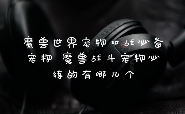 魔兽世界宠物对战必备宠物 魔兽战斗宠物必练的有哪几个