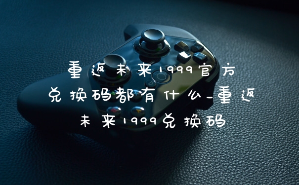 重返未来1999官方兑换码都有什么_重返未来1999兑换码