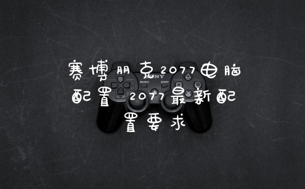 赛博朋克2077电脑配置 2077最新配置要求