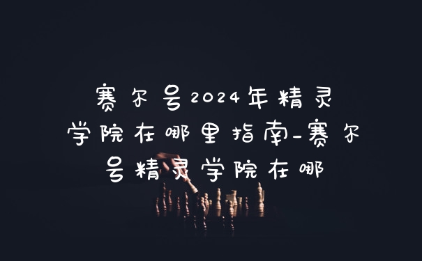 赛尔号2024年精灵学院在哪里指南_赛尔号精灵学院在哪
