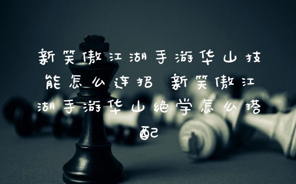 新笑傲江湖手游华山技能怎么连招 新笑傲江湖手游华山绝学怎么搭配