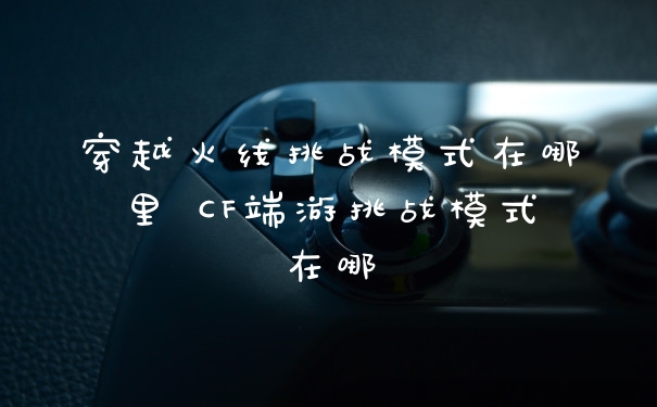 穿越火线挑战模式在哪里 CF端游挑战模式在哪