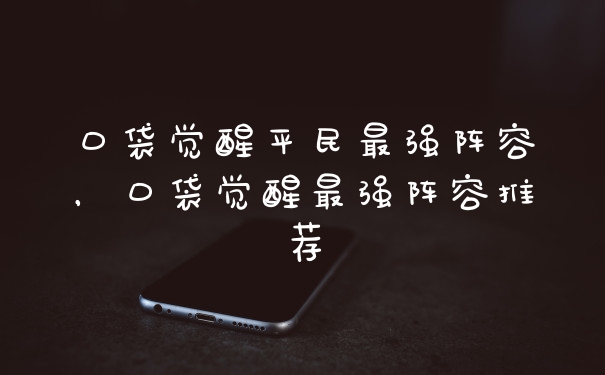 口袋觉醒平民最强阵容，口袋觉醒最强阵容推荐