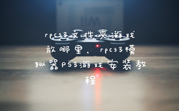 rpcs3文件夹游戏放哪里，rpcs3模拟器PS3游戏安装教程