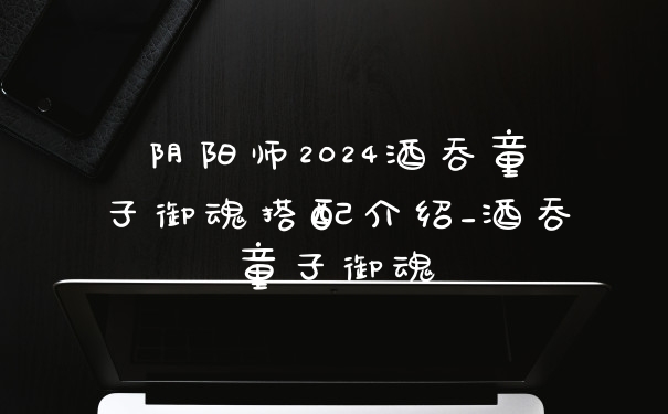 阴阳师2024酒吞童子御魂搭配介绍_酒吞童子御魂