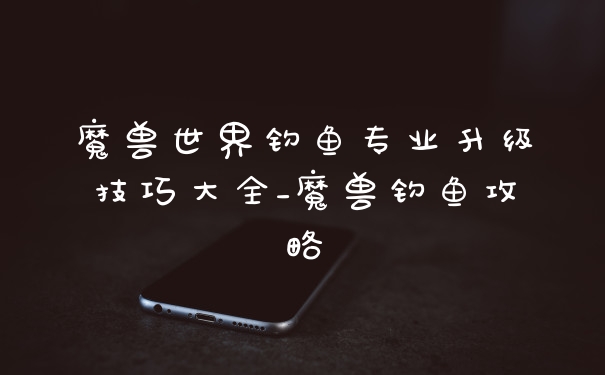 魔兽世界钓鱼专业升级技巧大全_魔兽钓鱼攻略