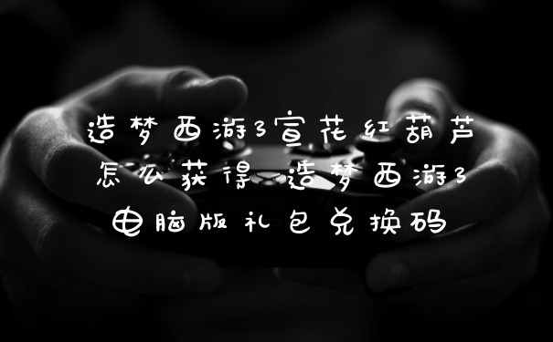 造梦西游3宣花红葫芦怎么获得 造梦西游3电脑版礼包兑换码
