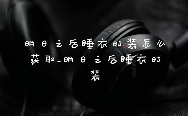 明日之后睡衣时装怎么获取_明日之后睡衣时装