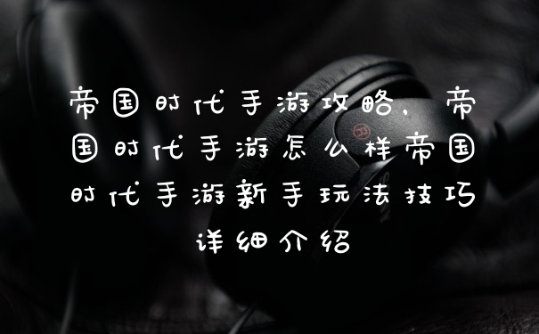 帝国时代手游攻略，帝国时代手游怎么样帝国时代手游新手玩法技巧详细介绍
