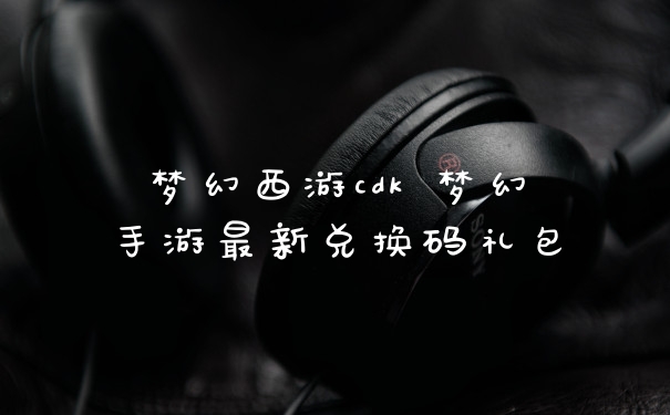 梦幻西游cdk 梦幻手游最新兑换码礼包