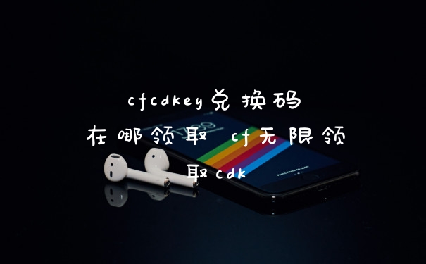cfcdkey兑换码在哪领取 cf无限领取cdk