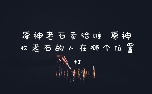 原神老石卖给谁 原神收老石的人在哪个位置打