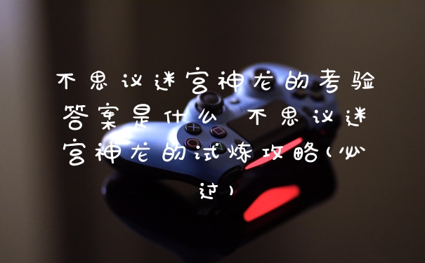 不思议迷宫神龙的考验答案是什么 不思议迷宫神龙的试炼攻略(必过)