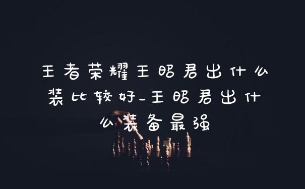 王者荣耀王昭君出什么装比较好_王昭君出什么装备最强