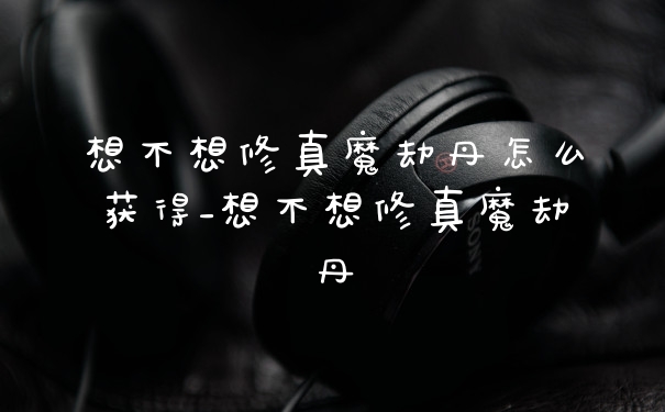 想不想修真魔劫丹怎么获得_想不想修真魔劫丹
