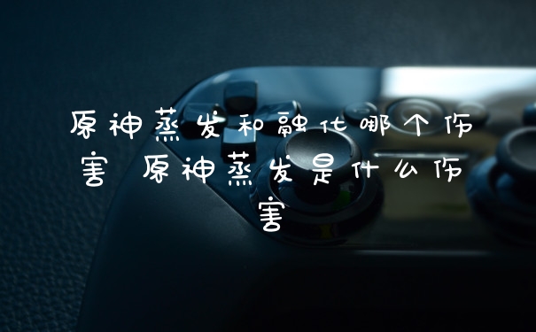 原神蒸发和融化哪个伤害 原神蒸发是什么伤害