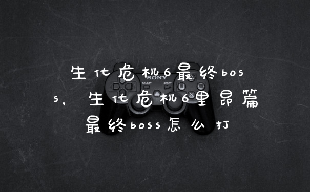 生化危机6最终boss，生化危机6里昂篇最终boss怎么打
