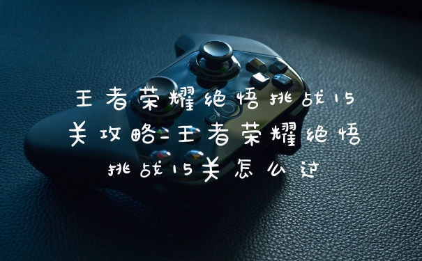 王者荣耀绝悟挑战15关攻略_王者荣耀绝悟挑战15关怎么过