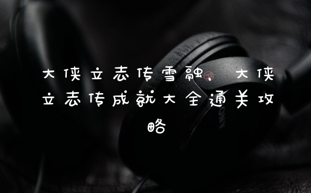 大侠立志传雪融，大侠立志传成就大全通关攻略