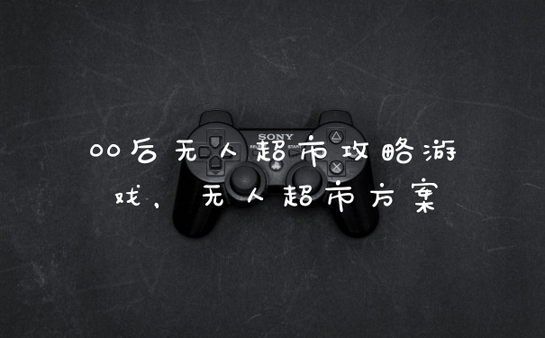 00后无人超市攻略游戏，无人超市方案