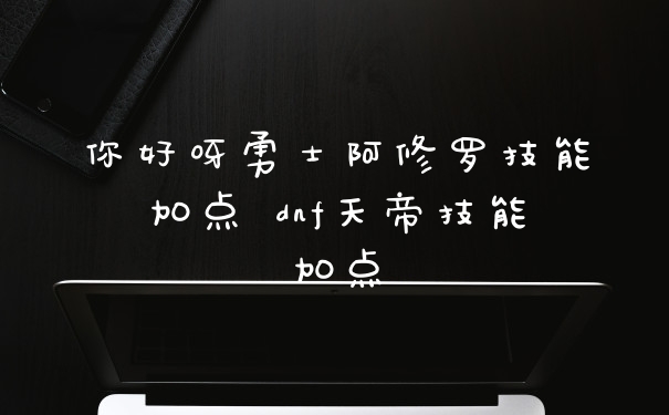 你好呀勇士阿修罗技能加点 dnf天帝技能加点