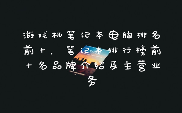 游戏机笔记本电脑排名前十，笔记本排行榜前十名品牌介绍及主营业务