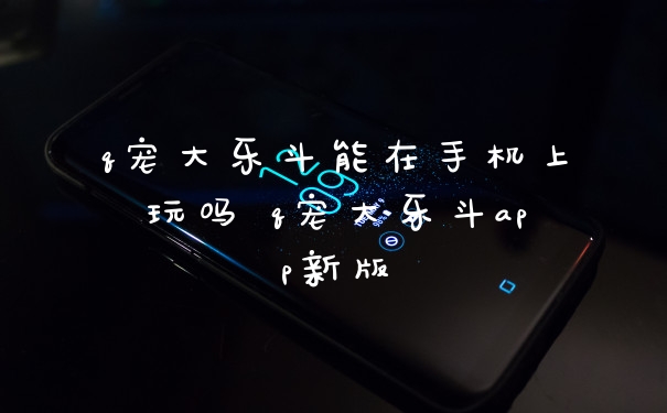 q宠大乐斗能在手机上玩吗 q宠大乐斗app新版