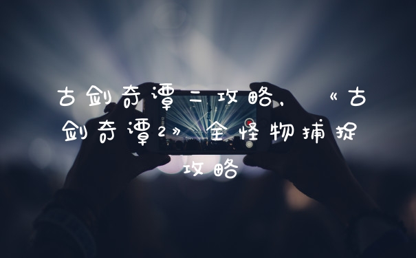 古剑奇谭二攻略，《古剑奇谭2》全怪物捕捉攻略