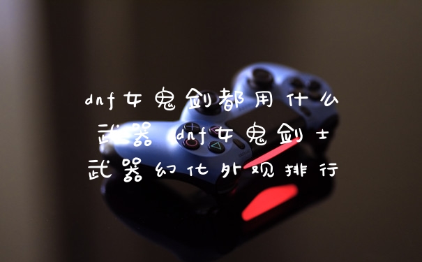 dnf女鬼剑都用什么武器 dnf女鬼剑士武器幻化外观排行
