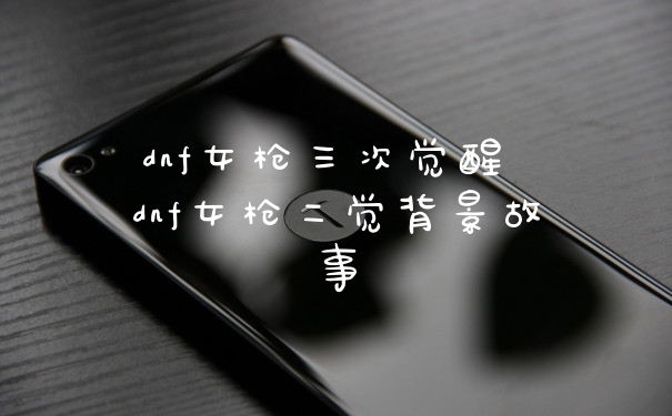 dnf女枪三次觉醒 dnf女枪二觉背景故事