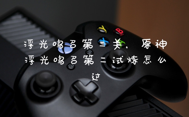 浮光鸣召第二关，原神浮光鸣召第二试炼怎么过