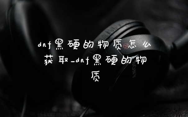 dnf黑硬的物质怎么获取_dnf黑硬的物质
