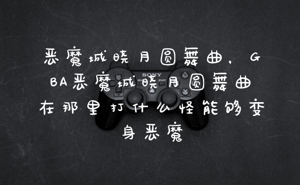 恶魔城晓月圆舞曲，GBA恶魔城晓月圆舞曲在那里打什么怪能够变身恶魔