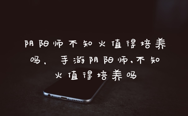 阴阳师不知火值得培养吗，手游阴阳师,不知火值得培养吗