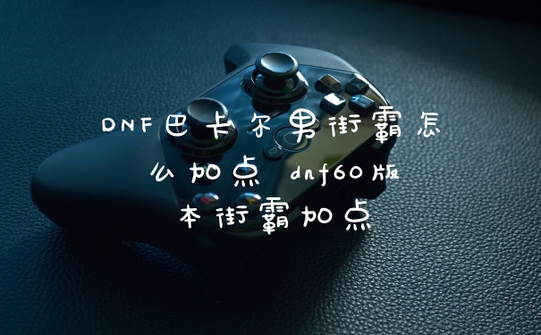 DNF巴卡尔男街霸怎么加点 dnf60版本街霸加点