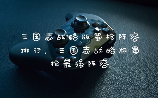 三国志战略版蜀枪阵容排行，三国志战略版蜀枪最强阵容