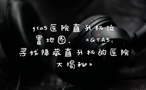 gta5医院直升机位置地图，《GTA5：寻找隐藏直升机的医院大揭秘》