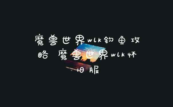 魔兽世界wlk钓鱼攻略 魔兽世界wlk怀旧服