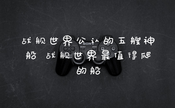 战舰世界公认的五艘神船 战舰世界最值得爬的船