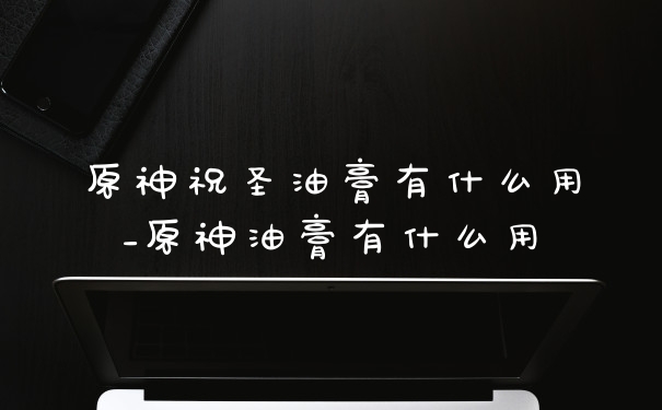 原神祝圣油膏有什么用_原神油膏有什么用
