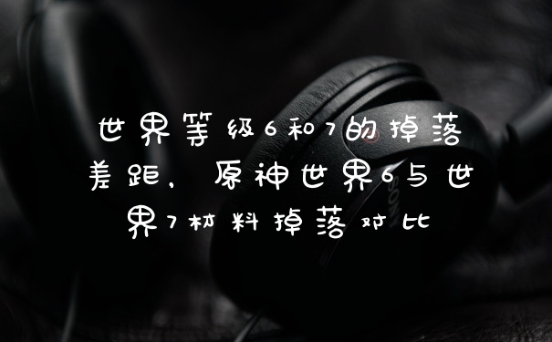 世界等级6和7的掉落差距，原神世界6与世界7材料掉落对比
