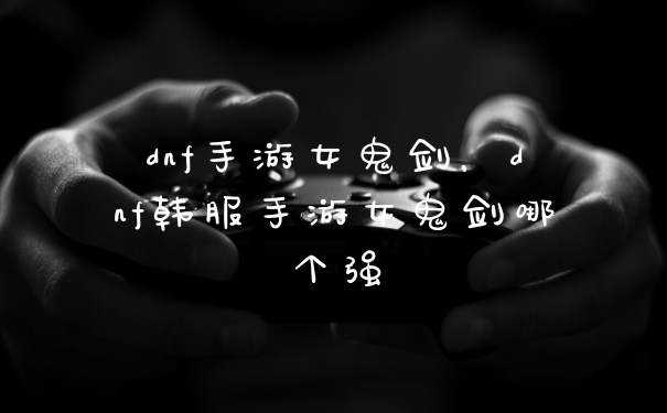 dnf手游女鬼剑,dnf韩服手游女鬼剑哪个强