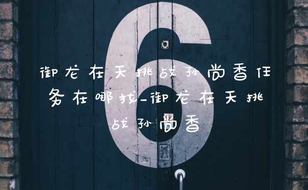 御龙在天挑战孙尚香任务在哪找_御龙在天挑战孙尚香