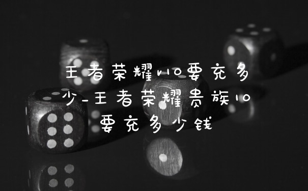 王者荣耀v10要充多少_王者荣耀贵族10要充多少钱