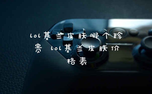 lol基兰皮肤哪个珍贵 lol基兰皮肤价格表