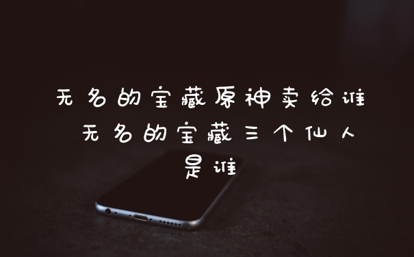 无名的宝藏原神卖给谁 无名的宝藏三个仙人是谁