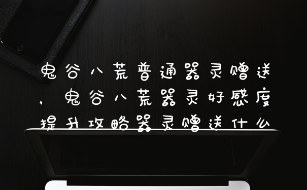 鬼谷八荒普通器灵赠送，鬼谷八荒器灵好感度提升攻略器灵赠送什么