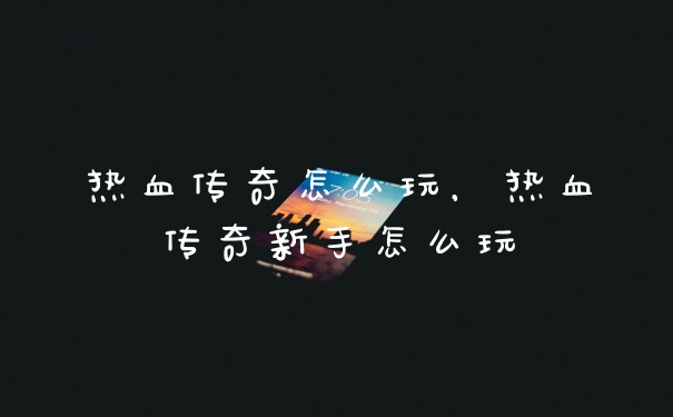 热血传奇怎么玩，热血传奇新手怎么玩